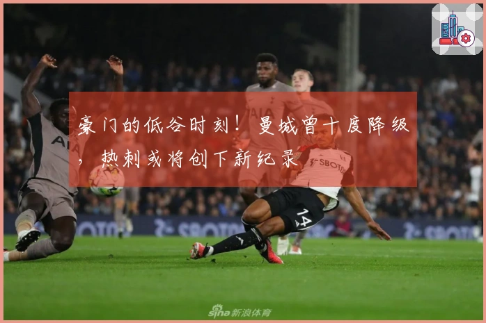 豪门的低谷时刻！曼城曾十度降级，热刺或将创下新纪录