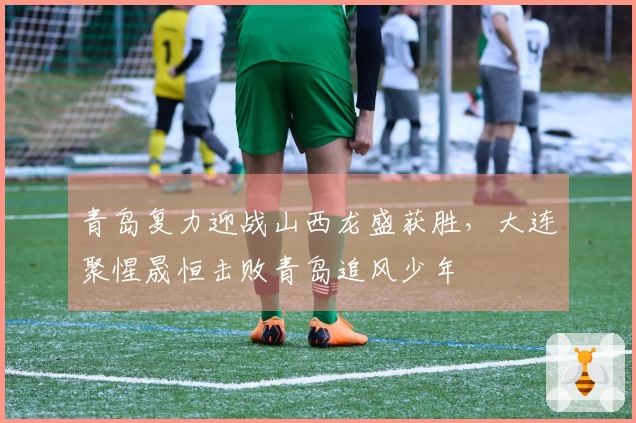 青岛复力迎战山西龙盛获胜，大连聚惺晟恒击败青岛追风少年