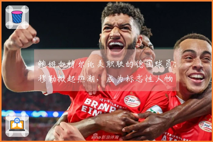 鲍姆加特尔论美职联的德国球员：穆勒掀起热潮，成为标志性人物