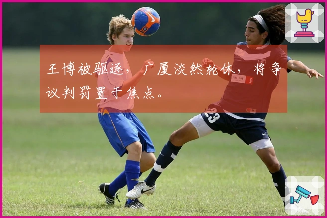 王博被驱逐，广厦淡然轮休，将争议判罚置于焦点。