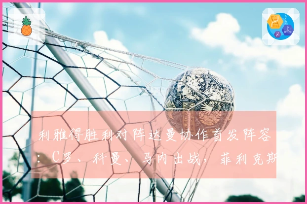 利雅得胜利对阵达曼协作首发阵容：C罗、科曼、马内出战，菲利克斯参赛