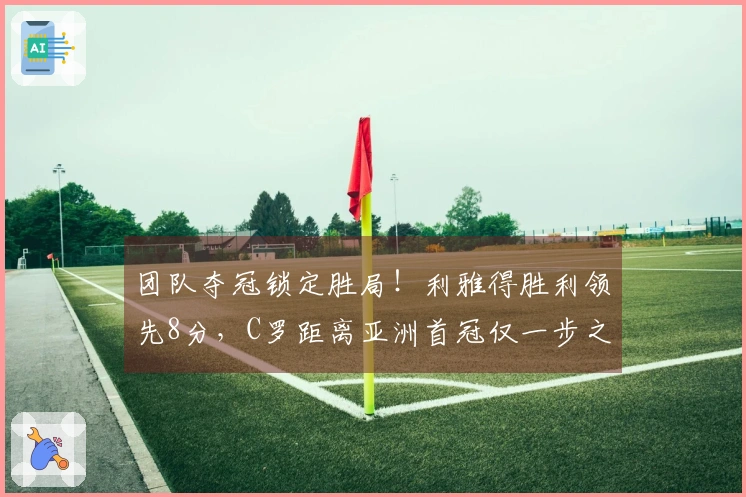 团队夺冠锁定胜局！利雅得胜利领先8分，C罗距离亚洲首冠仅一步之遥