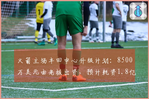 火箭主场丰田中心升级计划：8500万美元由老板出资，预计耗资1.8亿美元