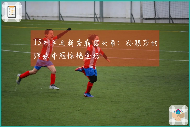 15岁乒乓新秀崭露头角：孙颖莎的师妹夺冠惊艳全场