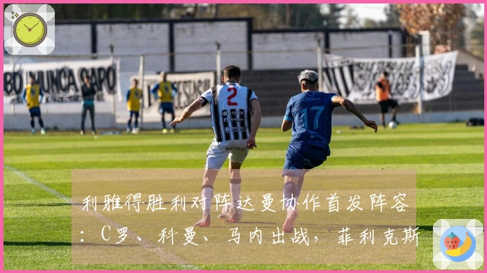 利雅得胜利对阵达曼协作首发阵容：C罗、科曼、马内出战，菲利克斯参赛