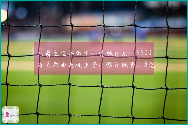 火箭主场丰田中心升级计划：8500万美元由老板出资，预计耗资1.8亿美元