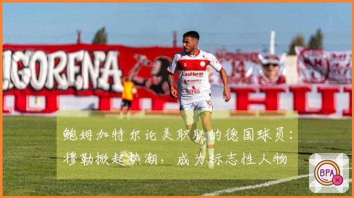 鲍姆加特尔论美职联的德国球员：穆勒掀起热潮，成为标志性人物
