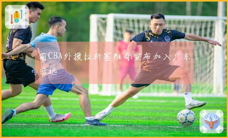 前CBA外援拉科塞维奇宣布加入广东宏远