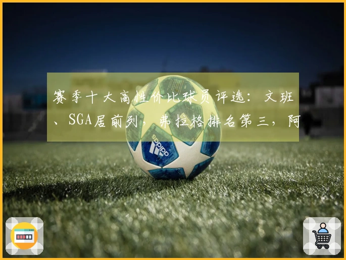 赛季十大高性价比球员评选：文班、SGA居前列，弗拉格排名第三，阿门第五