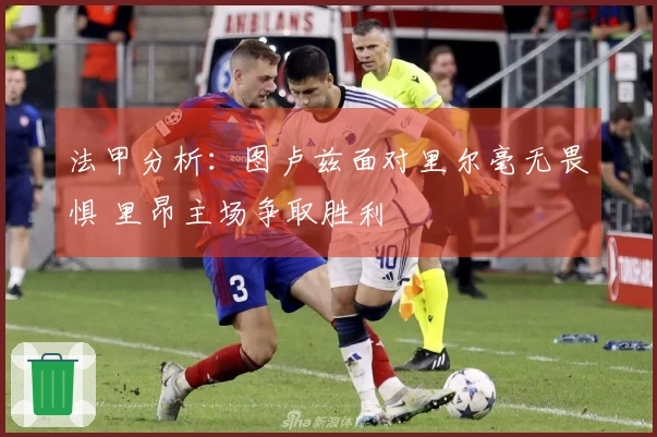 法甲分析：图卢兹面对里尔毫无畏惧 里昂主场争取胜利